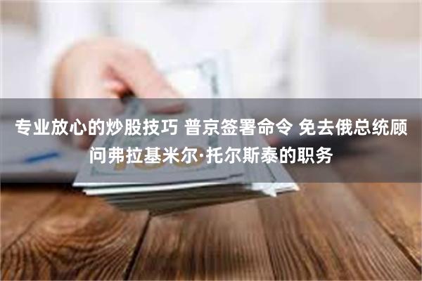 专业放心的炒股技巧 普京签署命令 免去俄总统顾问弗拉基米尔·托尔斯泰的职务