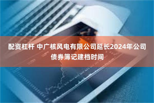 配资杠杆 中广核风电有限公司延长2024年公司债券簿记建档时间