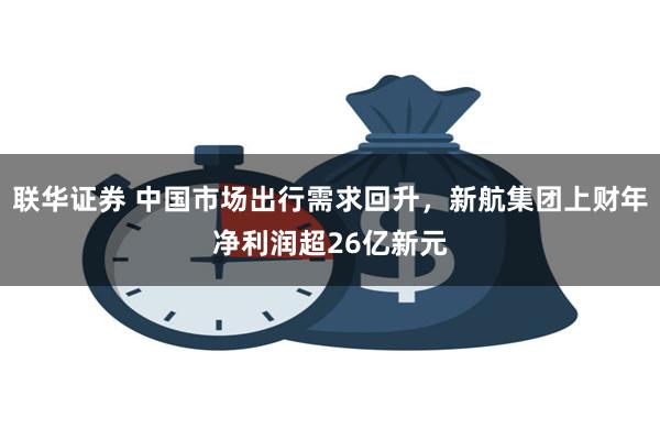 联华证券 中国市场出行需求回升，新航集团上财年净利润超26亿新元