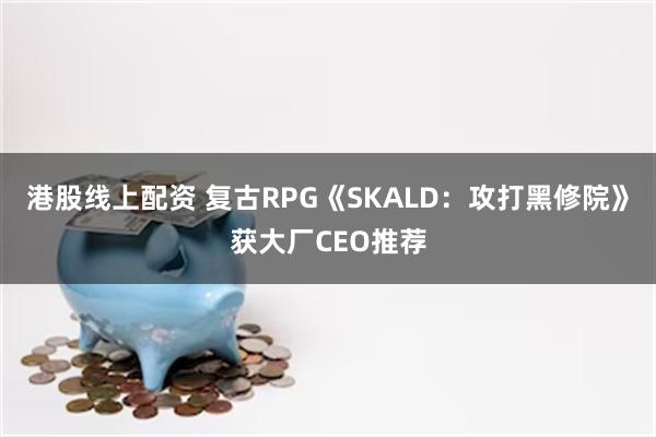 港股线上配资 复古RPG《SKALD：攻打黑修院》获大厂CEO推荐