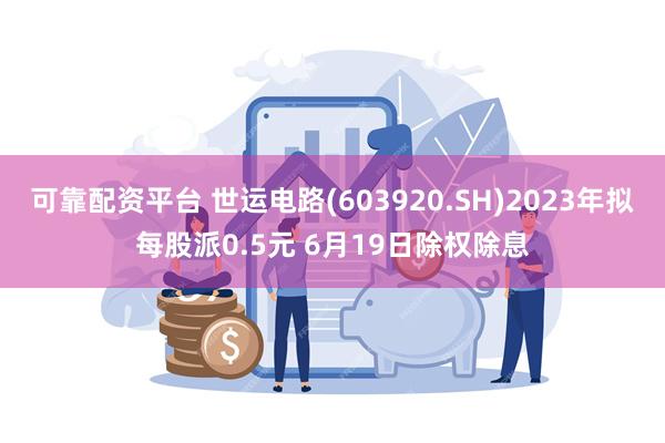 可靠配资平台 世运电路(603920.SH)2023年拟每股派0.5元 6月19日除权除息