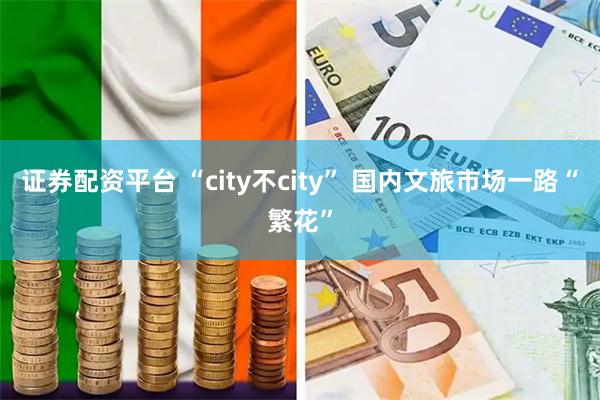 证券配资平台 “city不city” 国内文旅市场一路“繁花”