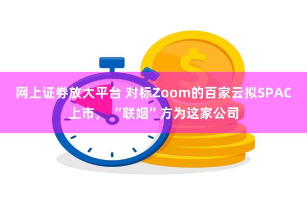 网上证劵放大平台 对标Zoom的百家云拟SPAC上市， “联姻”方为这家公司