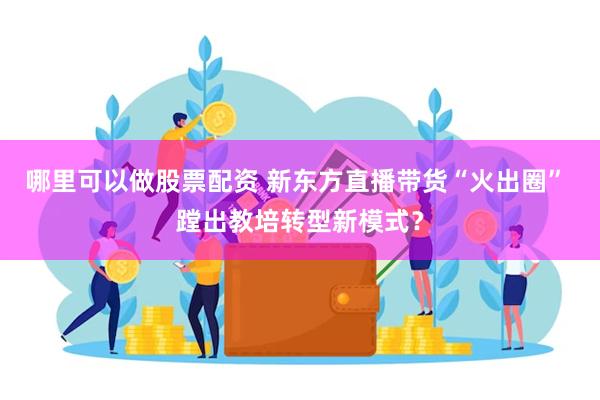 哪里可以做股票配资 新东方直播带货“火出圈” 蹚出教培转型新模式？