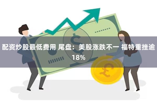 配资炒股最低费用 尾盘：美股涨跌不一 福特重挫逾18%