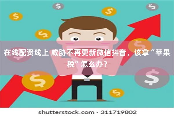 在线配资线上 威胁不再更新微信抖音，该拿“苹果税”怎么办？