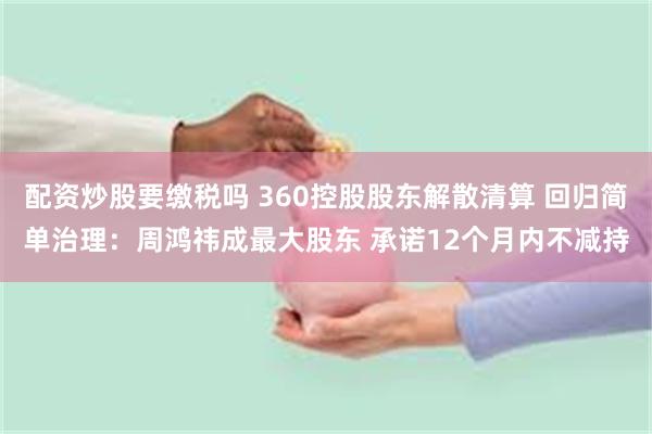 配资炒股要缴税吗 360控股股东解散清算 回归简单治理：周鸿祎成最大股东 承诺12个月内不减持