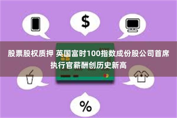 股票股权质押 英国富时100指数成份股公司首席执行官薪酬创历史新高