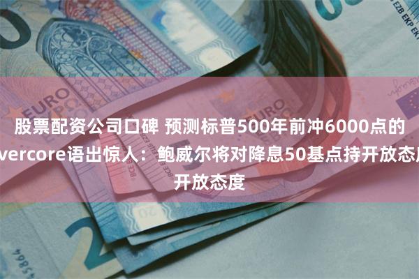 股票配资公司口碑 预测标普500年前冲6000点的Evercore语出惊人：鲍威尔将对降息50基点持开放态度