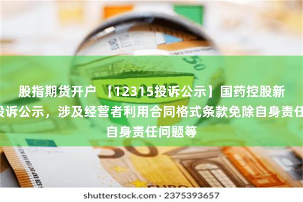 股指期货开户 【12315投诉公示】国药控股新增4件投诉公示，涉及经营者利用合同格式条款免除自身责任问题等