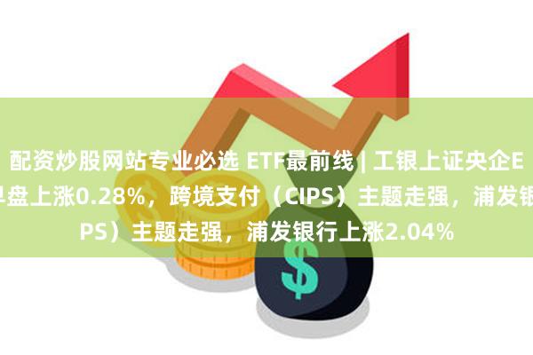 配资炒股网站专业必选 ETF最前线 | 工银上证央企ETF(510060)早盘上涨0.28%，跨境支付（CIPS）主题走强，浦发银行上涨2.04%