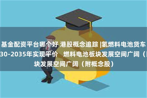 基金配资平台哪个好 港股概念追踪 |氢燃料电池货车有望在2030-2035年实现平价   燃料电池板块发展空间广阔（附概念股）