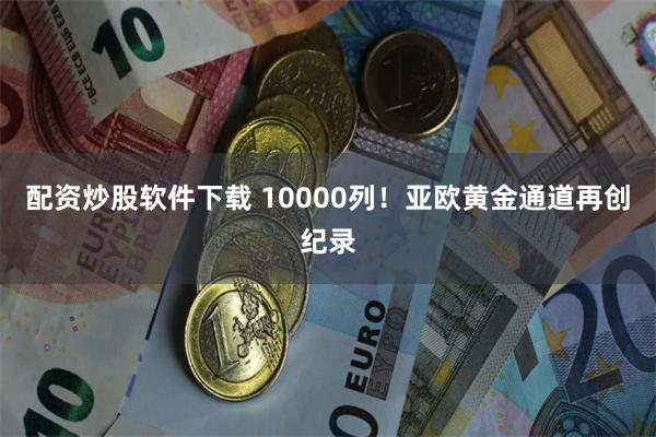 配资炒股软件下载 10000列！亚欧黄金通道再创纪录