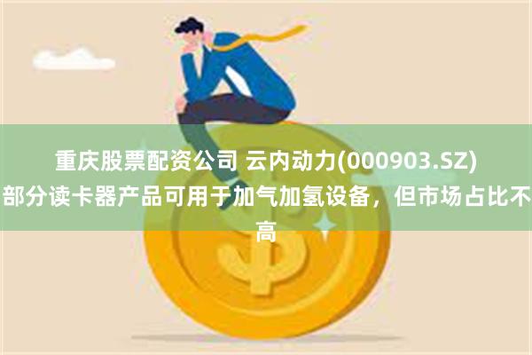 重庆股票配资公司 云内动力(000903.SZ)：部分读卡器产品可用于加气加氢设备，但市场占比不高