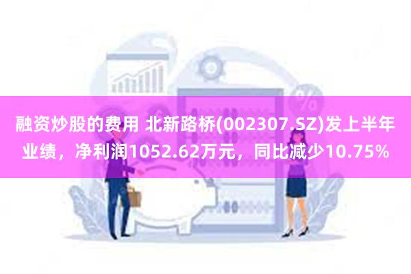 融资炒股的费用 北新路桥(002307.SZ)发上半年业绩，净利润1052.62万元，同比减少10.75%