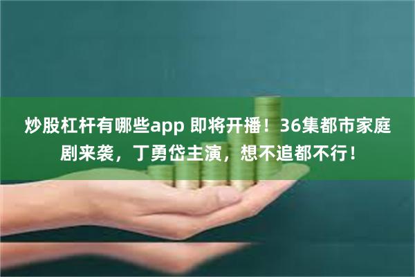 炒股杠杆有哪些app 即将开播！36集都市家庭剧来袭，丁勇岱主演，想不追都不行！