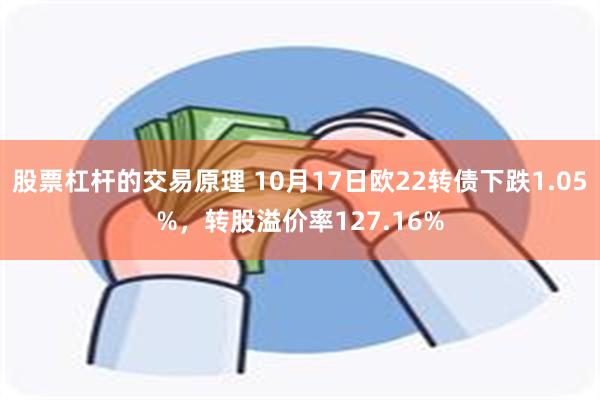 股票杠杆的交易原理 10月17日欧22转债下跌1.05%，转股溢价率127.16%