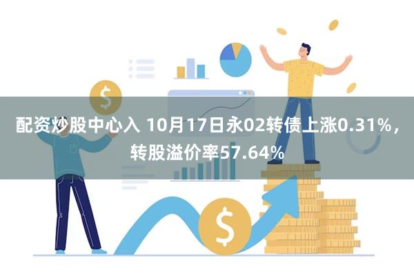 配资炒股中心入 10月17日永02转债上涨0.31%，转股溢价率57.64%