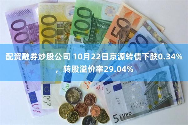 配资融券炒股公司 10月22日京源转债下跌0.34%，转股溢价率29.04%