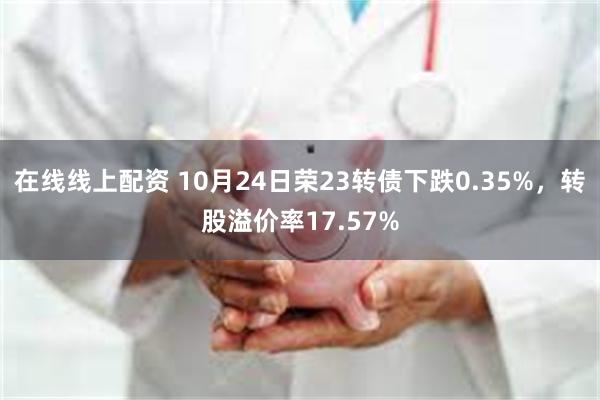 在线线上配资 10月24日荣23转债下跌0.35%，转股溢价率17.57%