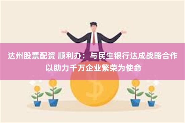 达州股票配资 顺利办：与民生银行达成战略合作 以助力千万企业繁荣为使命