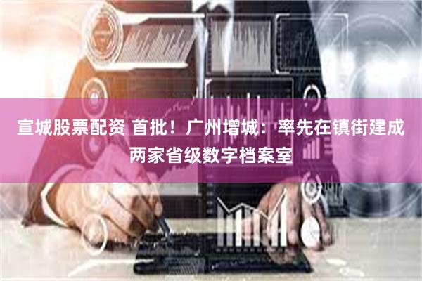 宣城股票配资 首批！广州增城：率先在镇街建成两家省级数字档案室