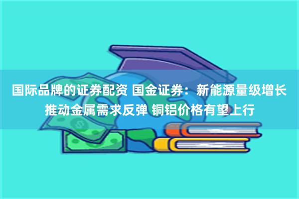 国际品牌的证券配资 国金证券：新能源量级增长推动金属需求反弹 铜铝价格有望上行