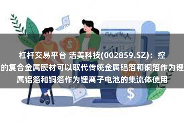 杠杆交易平台 洁美科技(002859.SZ)：控股子公司柔震科技生产的复合金属膜材可以取代传统金属铝箔和铜箔作为锂离子电池的集流体使用