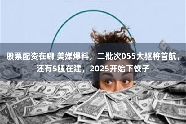 股票配资在哪 美媒爆料，二批次055大驱将首航，还有5艘在建，2025开始下饺子