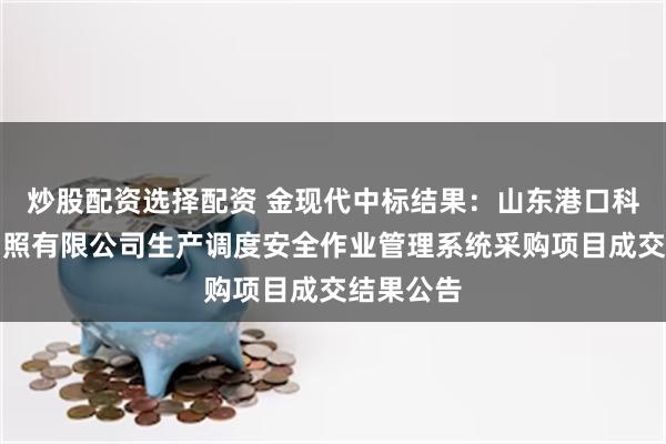 炒股配资选择配资 金现代中标结果：山东港口科技集团日照有限公司生产调度安全作业管理系统采购项目成交结果公告