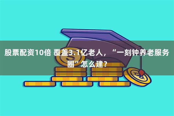 股票配资10倍 覆盖3.1亿老人，“一刻钟养老服务圈”怎么建？