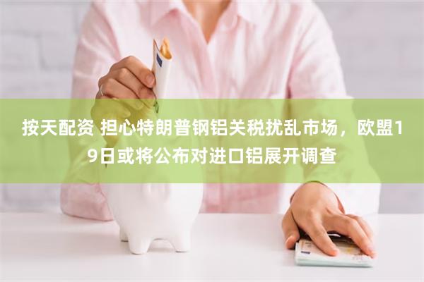 按天配资 担心特朗普钢铝关税扰乱市场，欧盟19日或将公布对进口铝展开调查